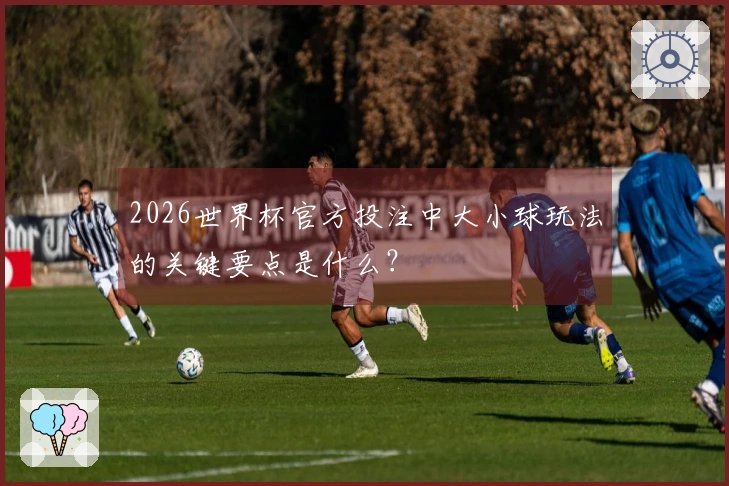 2026世界杯官方投注中大小球玩法的关键要点是什么？